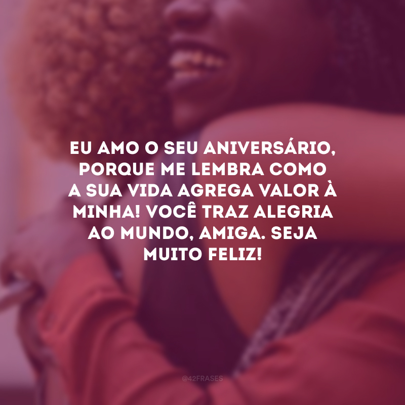 Eu amo o seu aniversário, porque me lembra como a sua vida agrega valor à minha! Você traz alegria ao mundo, amiga. Seja muito feliz! 