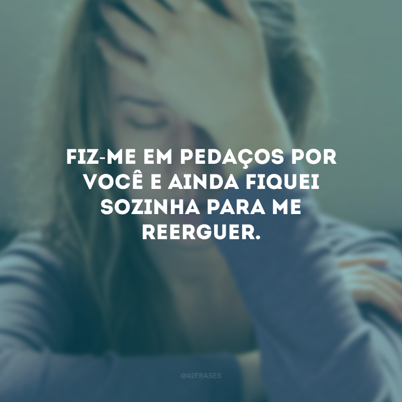 Fiz-me em pedaços por você e ainda fiquei sozinha para me reerguer.