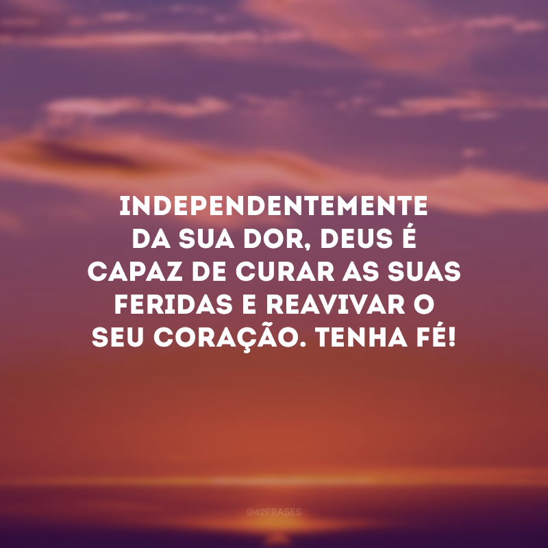 Independentemente da sua dor, Deus é capaz de curar as suas feridas e reavivar o seu coração. Tenha fé! 