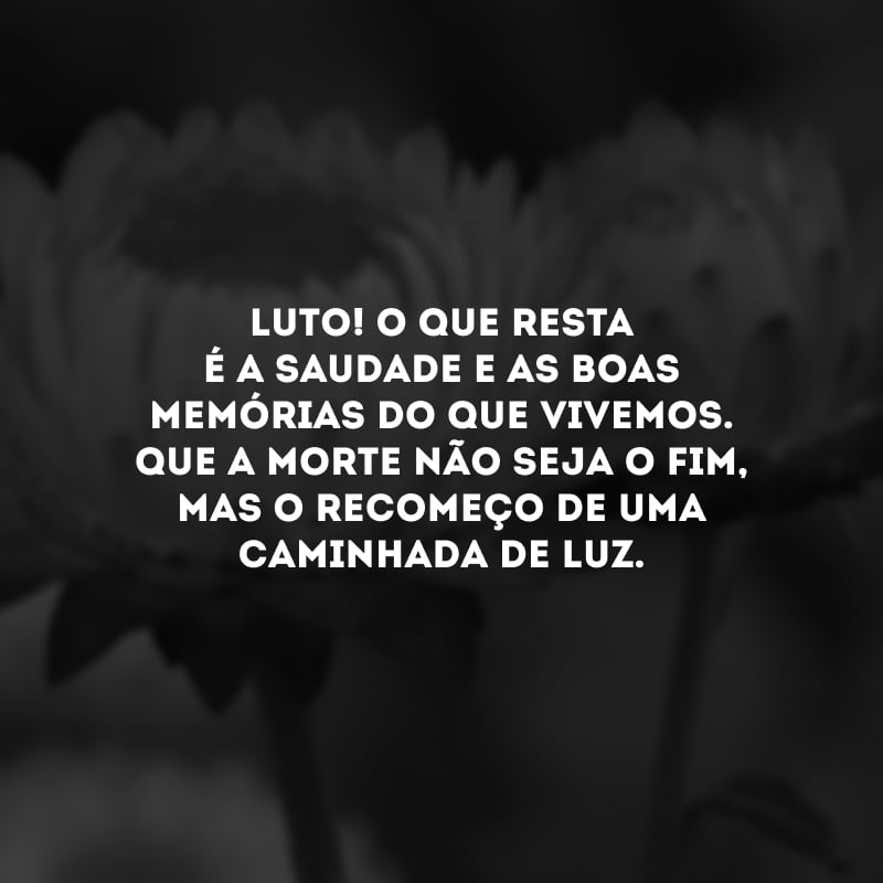 Luto! O que resta é a saudade e as boas memórias do que vivemos. Que a morte não seja o fim, mas o recomeço de uma caminhada de luz.