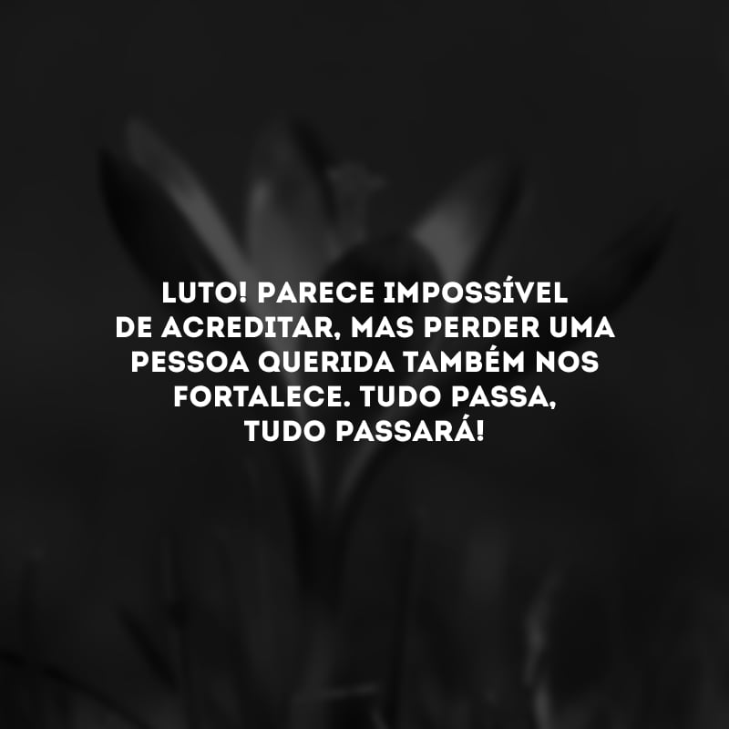 Luto! Parece impossível de acreditar, mas perder uma pessoa querida também nos fortalece. Tudo passa, tudo passará!