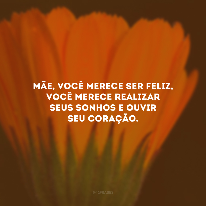 Mãe, você merece ser feliz, você merece realizar seus sonhos e ouvir seu coração.