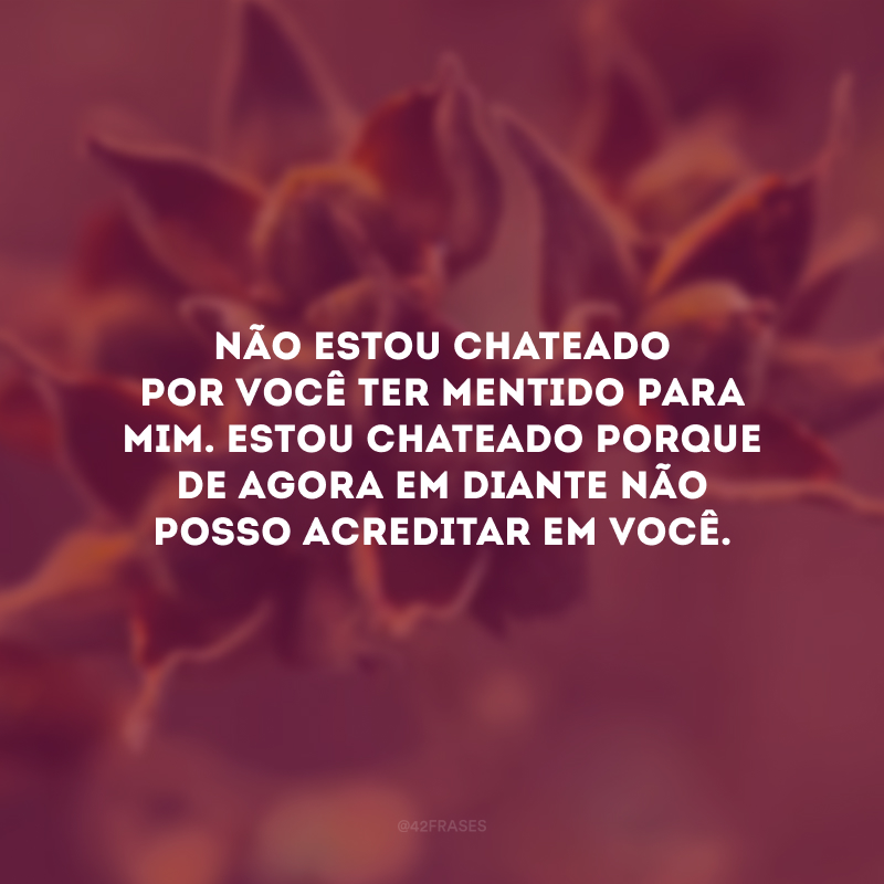 Não estou chateado por você ter mentido para mim. Estou chateado porque de agora em diante não posso acreditar em você.
