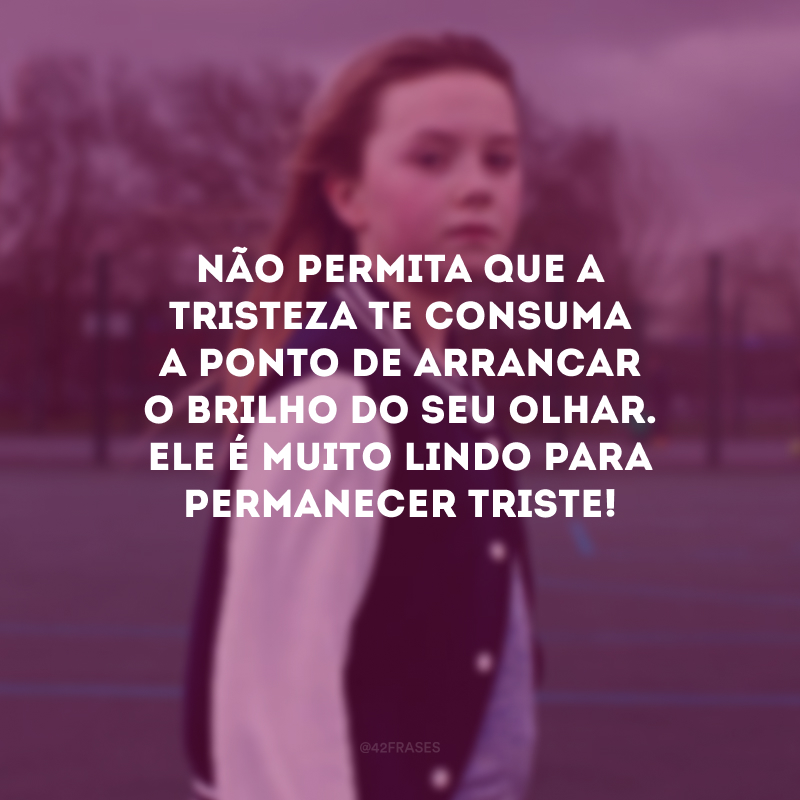 Não permita que a tristeza te consuma a ponto de arrancar o brilho do seu olhar. Ele é muito lindo para permanecer triste!