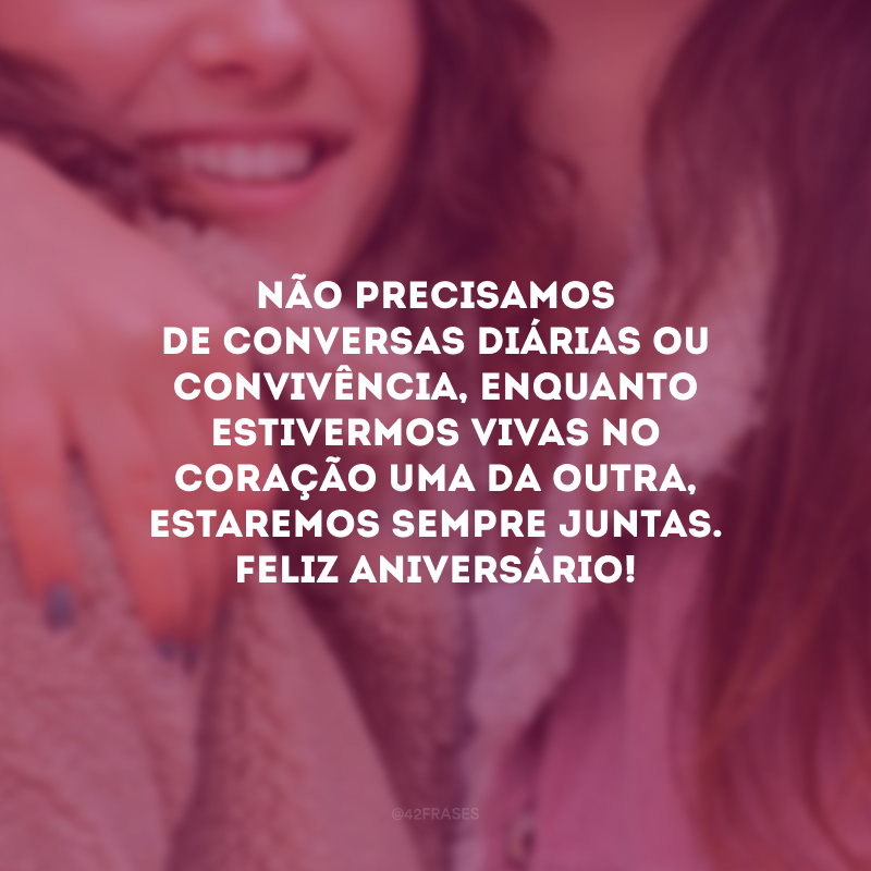 Não precisamos de conversas diárias ou convivência, enquanto estivermos vivas no coração uma da outra, estaremos sempre juntas. Feliz aniversário!