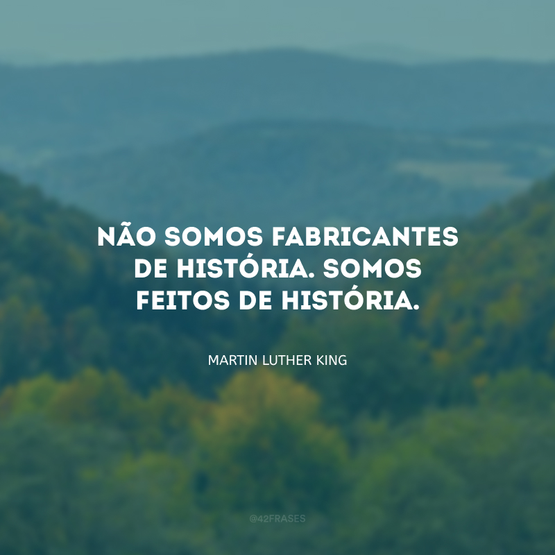 Não somos fabricantes de história. Somos feitos de história.