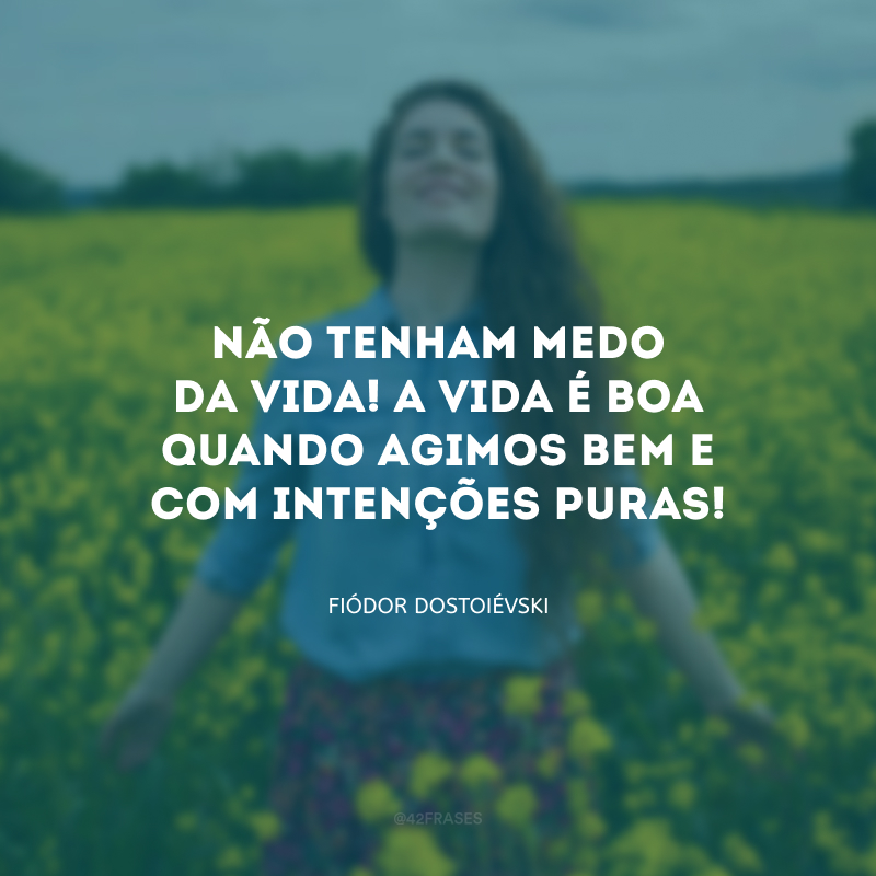 Não tenham medo da vida! A vida é boa quando agimos bem e com intenções puras!