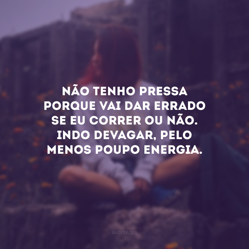 Não tenho pressa porque vai dar errado se eu correr ou não. Indo devagar, pelo menos poupo energia.