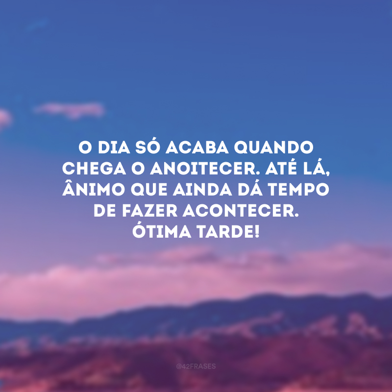 O dia só acaba quando chega o anoitecer. Até lá, ânimo que ainda dá tempo de fazer acontecer. Ótima tarde!