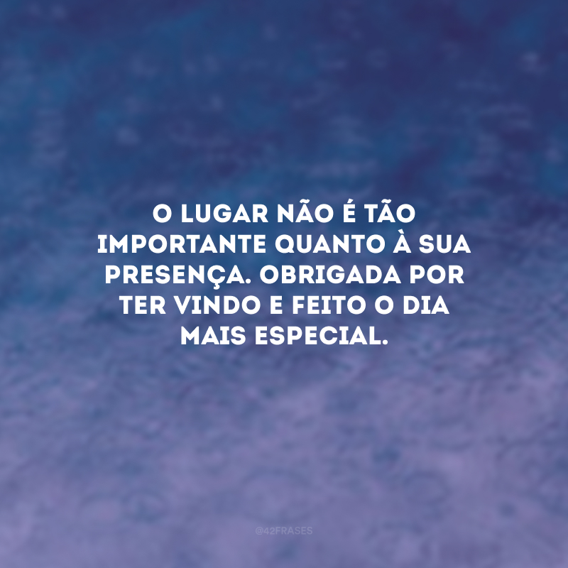 O lugar não é tão importante quanto à sua presença. Obrigada por ter vindo e feito o dia mais especial.