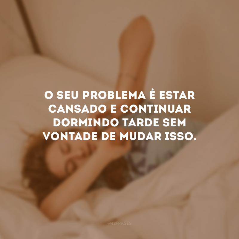 O seu problema é estar cansado e continuar dormindo tarde sem vontade de mudar isso.