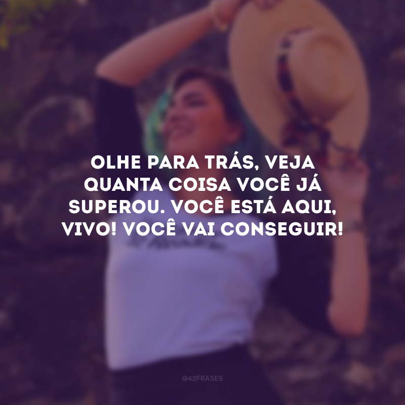 Olhe para trás, veja quanta coisa você já superou. Você está aqui, vivo! Você vai conseguir!