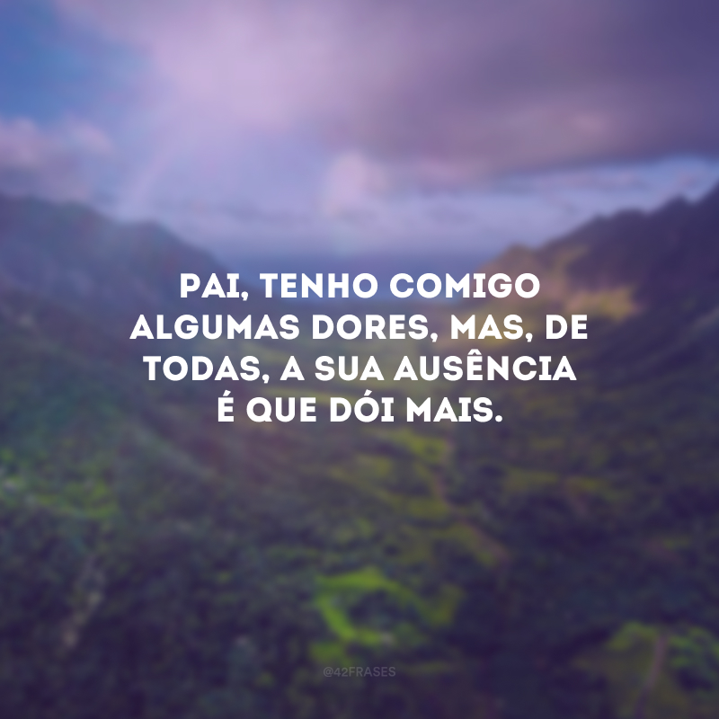 Pai, tenho comigo algumas dores, mas, de todas, a sua ausência é que dói mais.