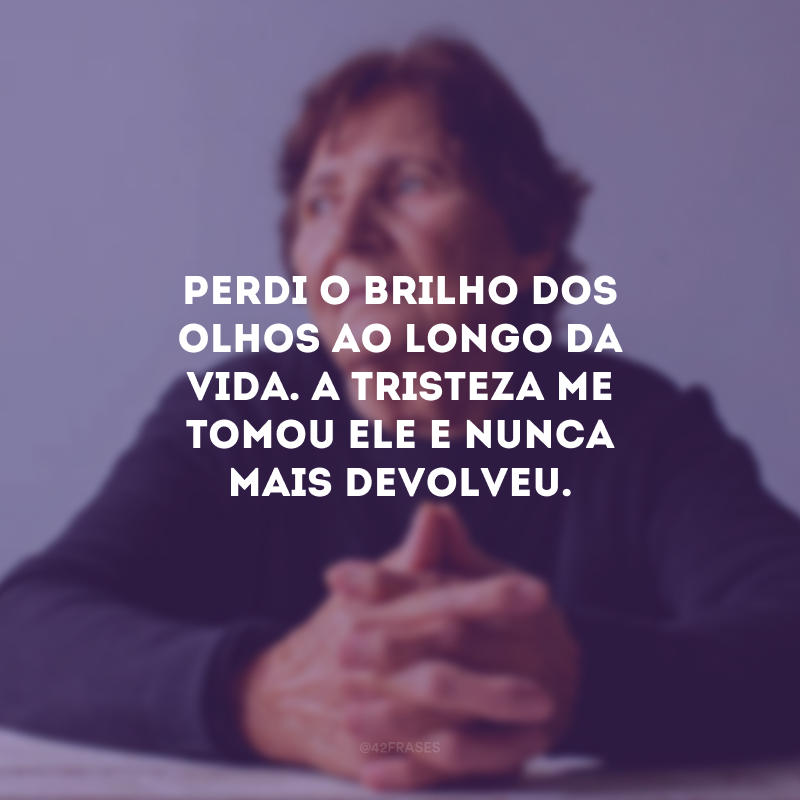 Perdi o brilho dos olhos ao longo da vida. A tristeza me tomou ele e nunca mais devolveu.