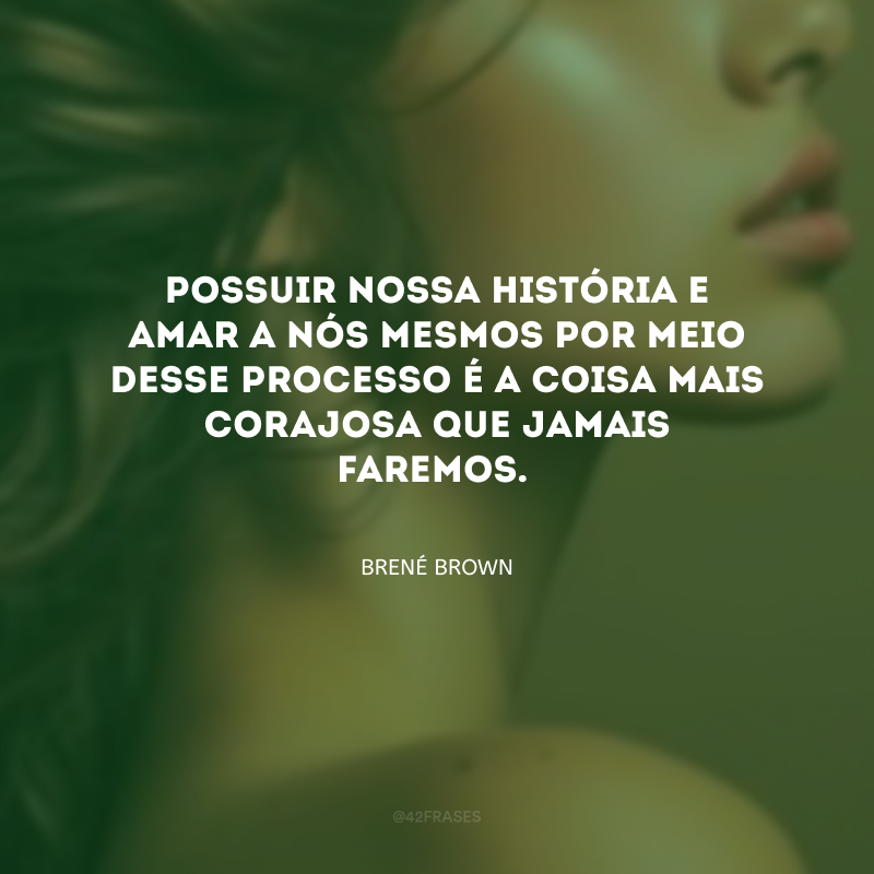 Possuir nossa história e amar a nós mesmos por meio desse processo é a coisa mais corajosa que jamais faremos.
