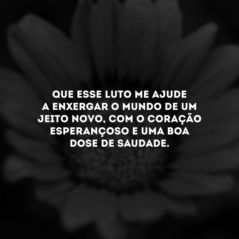 Que esse luto me ajude a enxergar o mundo de um jeito novo, com o coração esperançoso e uma boa dose de saudade.