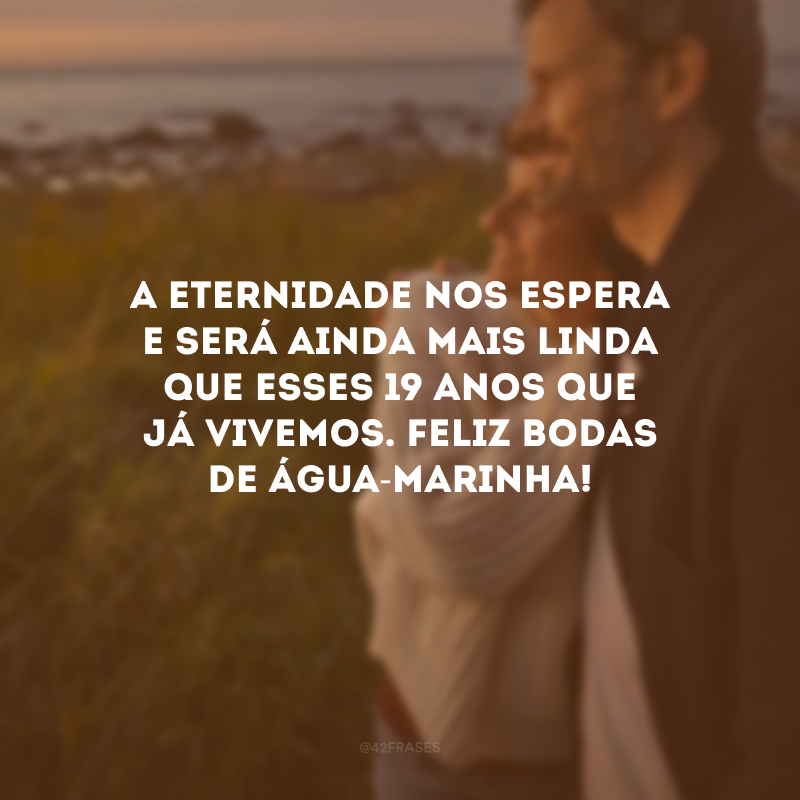 A eternidade nos espera e será ainda mais linda que esses 19 anos que já vivemos. Feliz bodas de água-marinha!