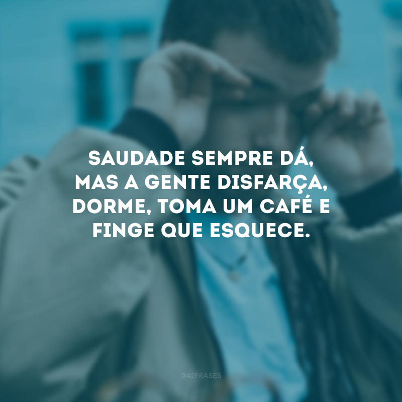 Saudade sempre dá, mas a gente disfarça, dorme, toma um café e finge que esquece.