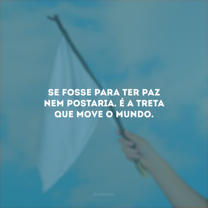 Se fosse para ter paz nem postaria. É a treta que move o mundo.