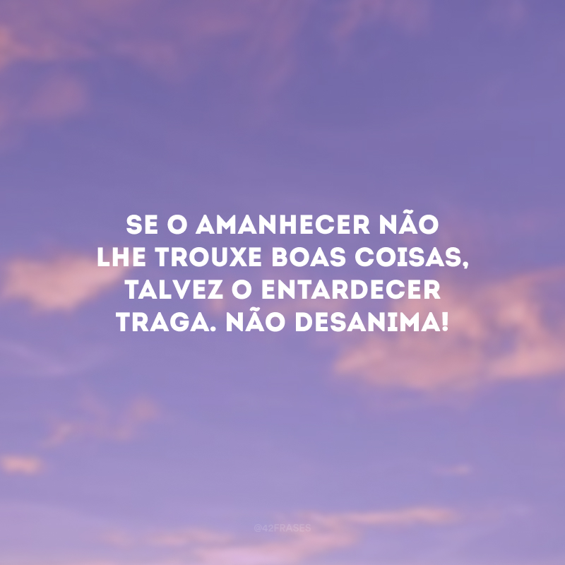 Se o amanhecer não lhe trouxe boas coisas, talvez o entardecer traga. Não desanima!