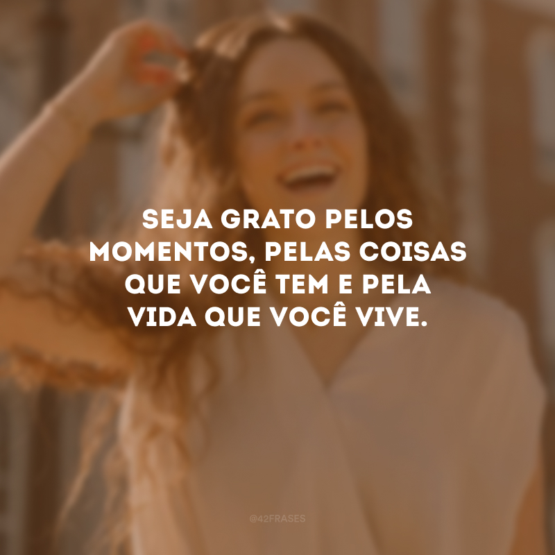 Seja grato pelos momentos, pelas coisas que você tem e pela vida que você vive.