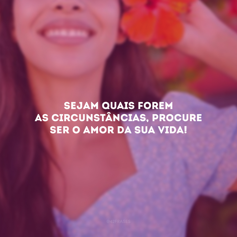 Sejam quais forem as circunstâncias, procure ser o amor da sua vida! 