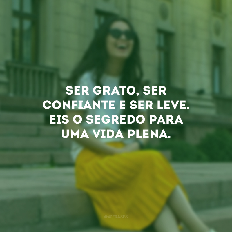 Ser grato, ser confiante e ser leve. Eis o segredo para uma vida plena.