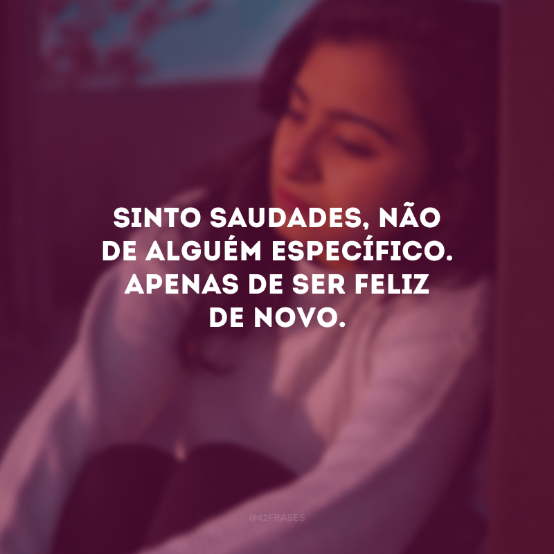 Sinto saudades, não de alguém específico. Apenas de ser feliz de novo.