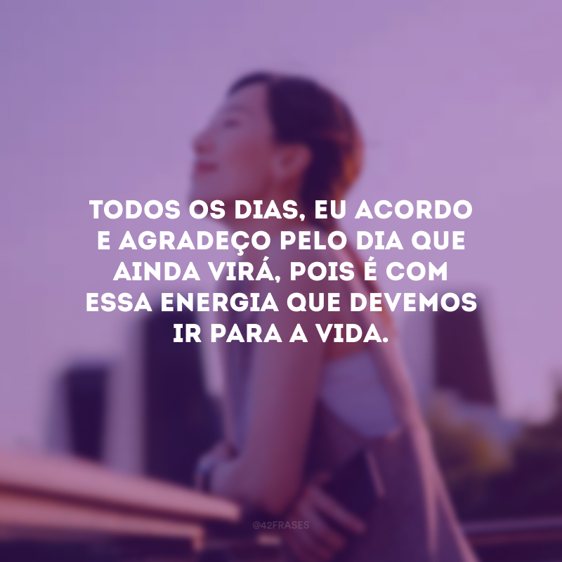 Todos os dias, eu acordo e agradeço pelo dia que ainda virá, pois é com essa energia que devemos ir para a vida.