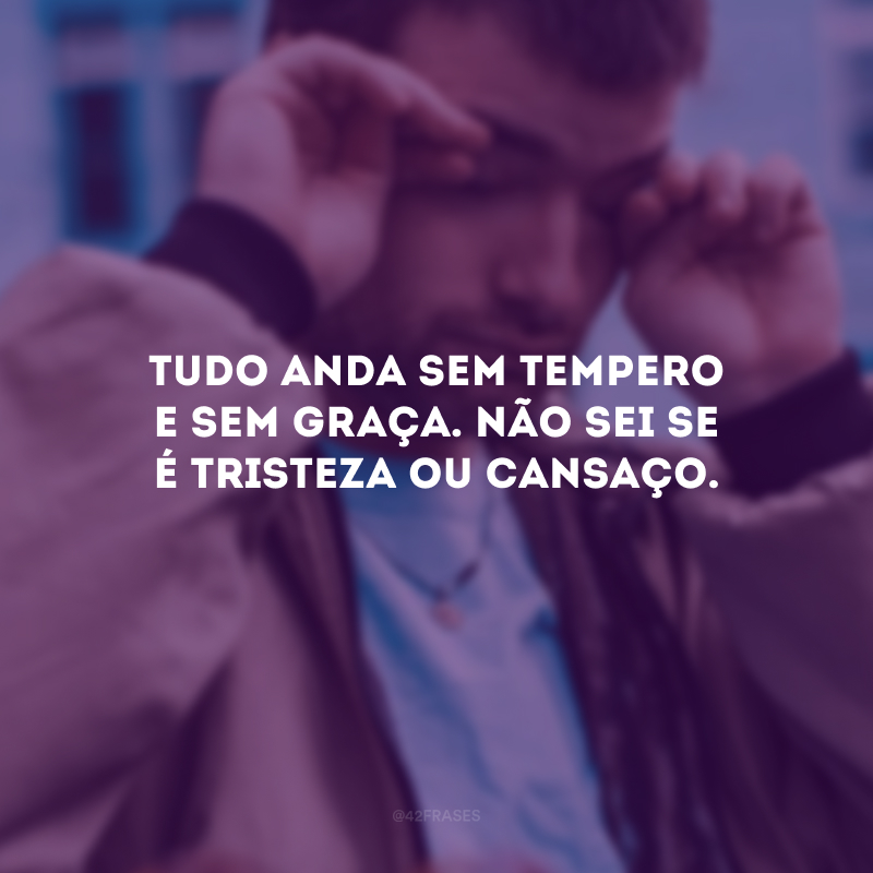 Tudo anda sem tempero e sem graça. Não sei se é tristeza ou cansaço.