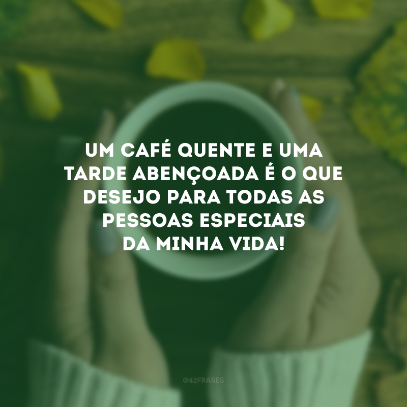 Um café quente e uma tarde abençoada é o que desejo para todas as pessoas especiais da minha vida!