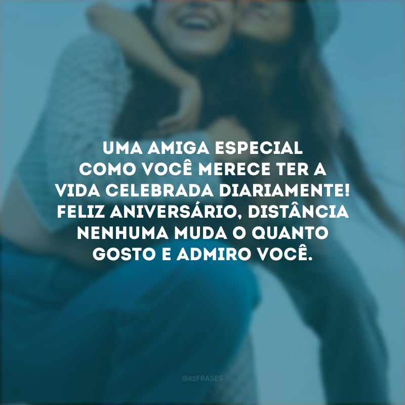 Uma amiga especial como você merece ter a vida celebrada diariamente! Feliz aniversário, distância nenhuma muda o quanto gosto e admiro você.