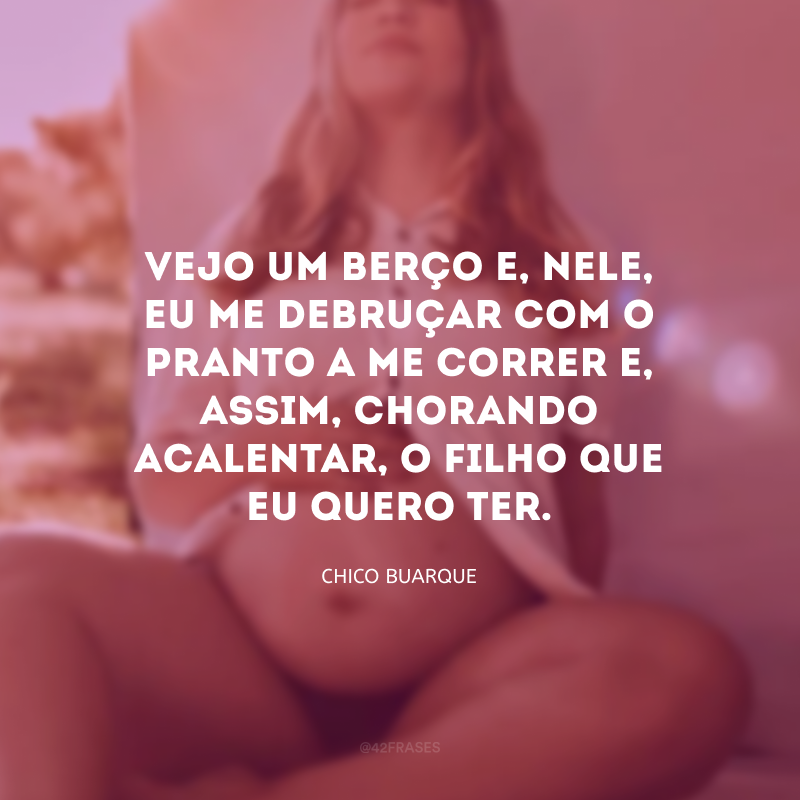 Vejo um berço e, nele, eu me debruçar com o pranto a me correr e, assim, chorando acalentar, o filho que eu quero ter.