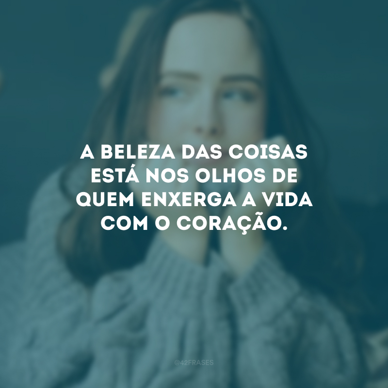 A beleza das coisas está nos olhos de quem enxerga a vida com o coração.