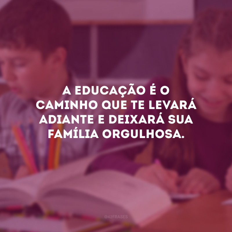 A educação é o caminho que te levará adiante e deixará sua família orgulhosa.