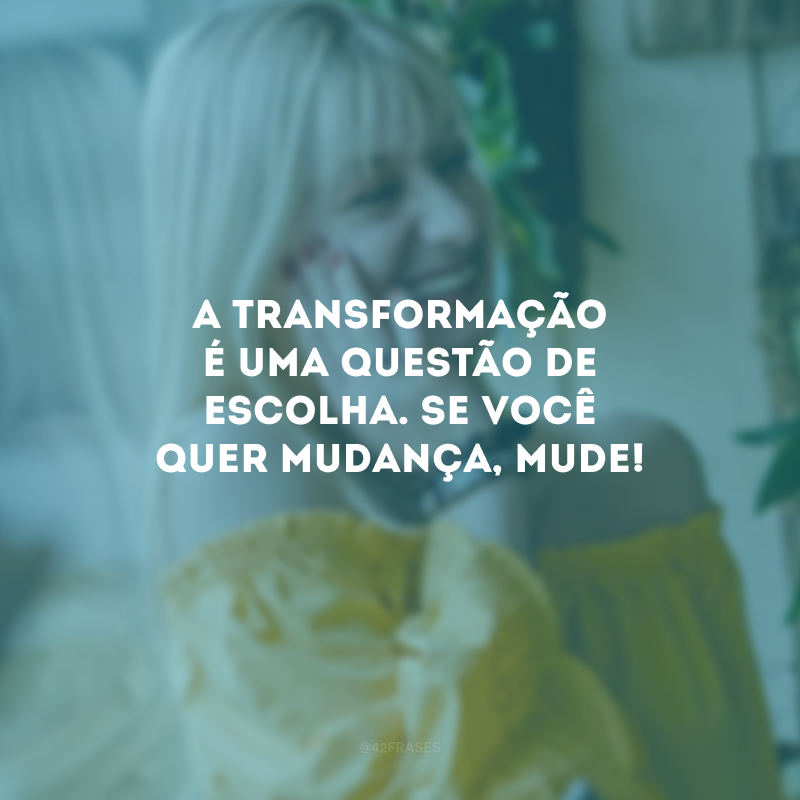 A transformação é uma questão de escolha. Se você quer mudança, mude!