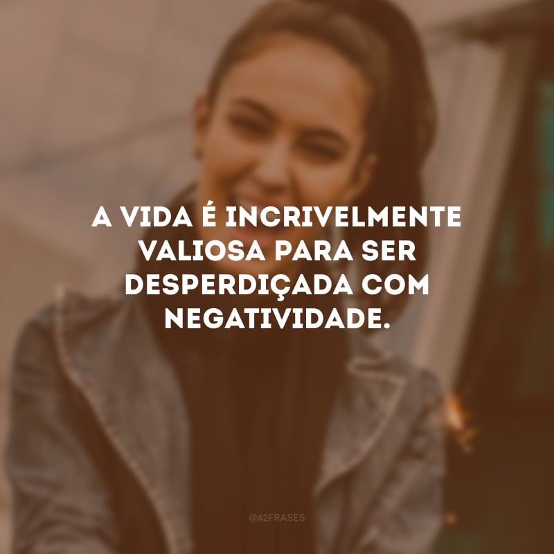 A vida é incrivelmente valiosa para ser desperdiçada com negatividade. 