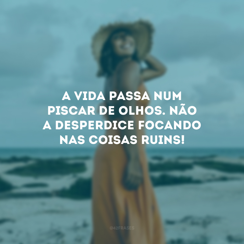 A vida passa num piscar de olhos. Não a desperdice focando nas coisas ruins!