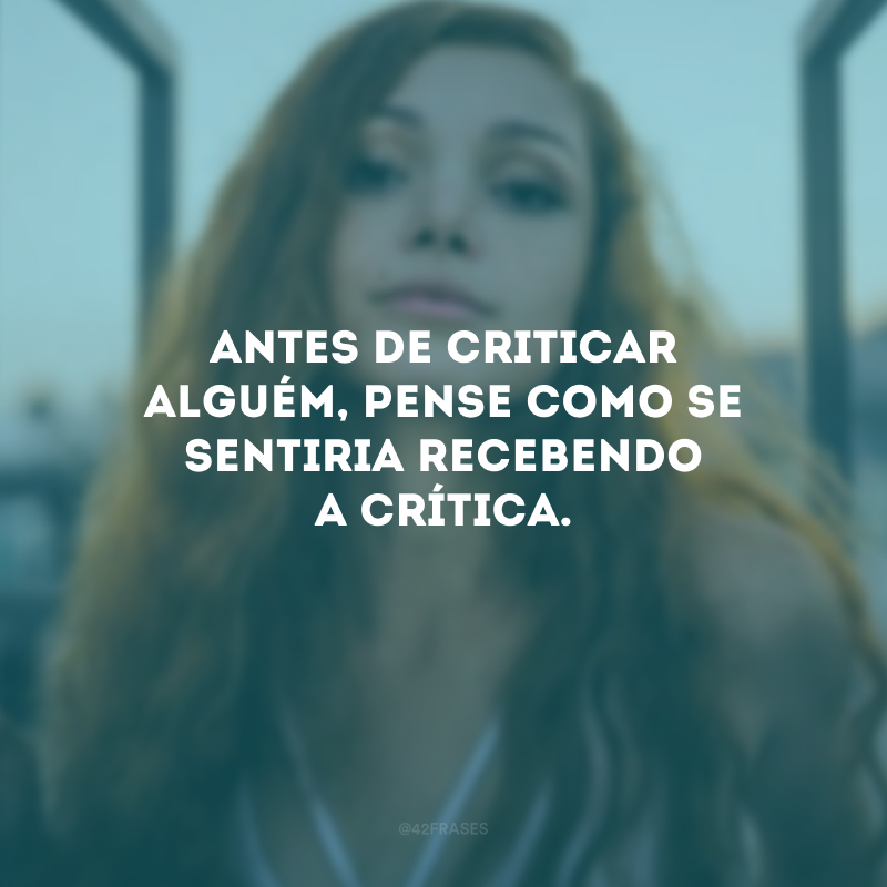 Antes de criticar alguém, pense como se sentiria recebendo a crítica.