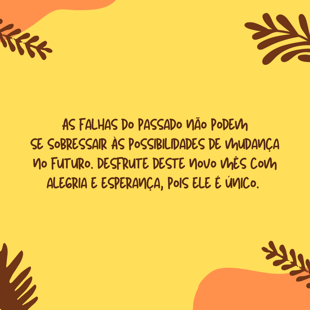 As falhas do passado não podem se sobressair às possibilidades de mudança no futuro. Desfrute deste novo mês com alegria e esperança, pois ele é único. 