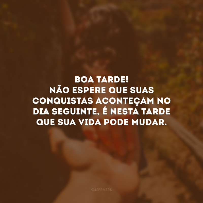 Boa tarde! Não espere que suas conquistas aconteçam no dia seguinte, é nesta tarde que sua vida pode mudar.