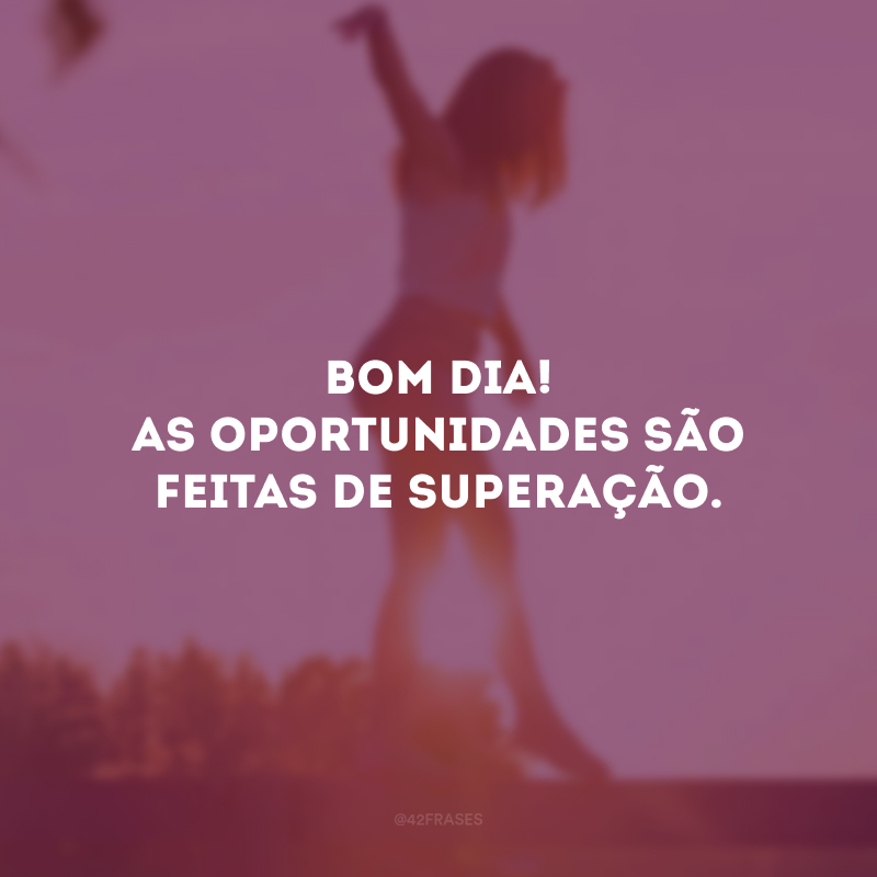 Bom dia! As oportunidades são feitas de superação.