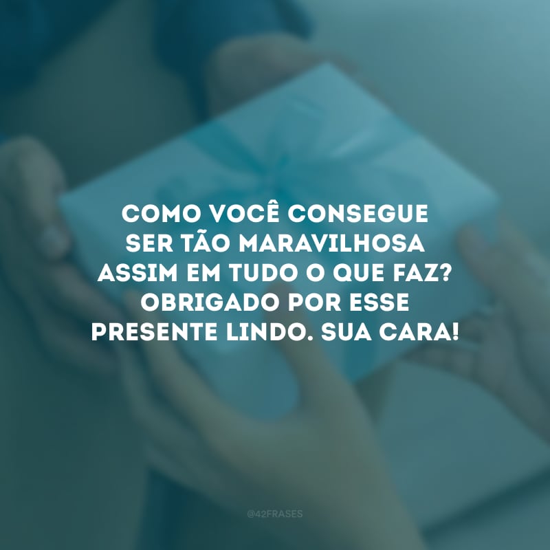 Como você consegue ser tão maravilhosa assim em tudo o que faz? Obrigado por esse presente lindo. Sua cara!