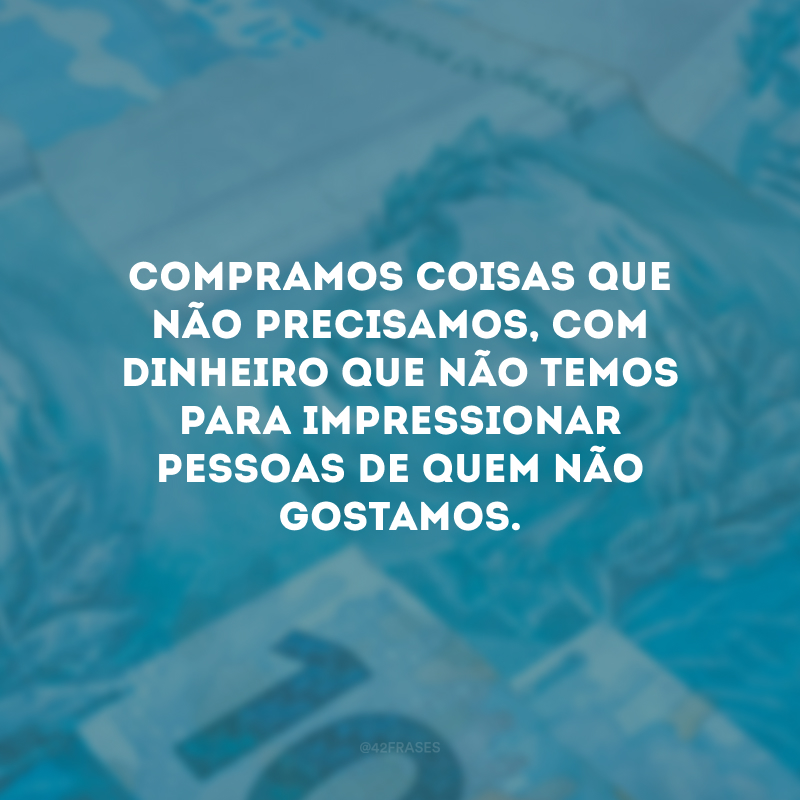 Compramos coisas que não precisamos, com dinheiro que não temos para impressionar pessoas de quem não gostamos.