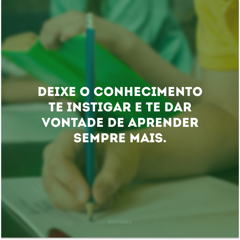 Deixe o conhecimento te instigar e te dar vontade de aprender sempre mais.