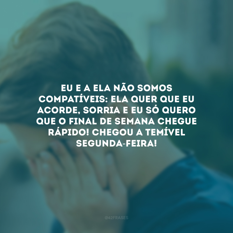 Eu e a ela não somos compatíveis: ela quer que eu acorde, sorria e eu só quero que o final de semana chegue rápido! Chegou a temível segunda-feira!