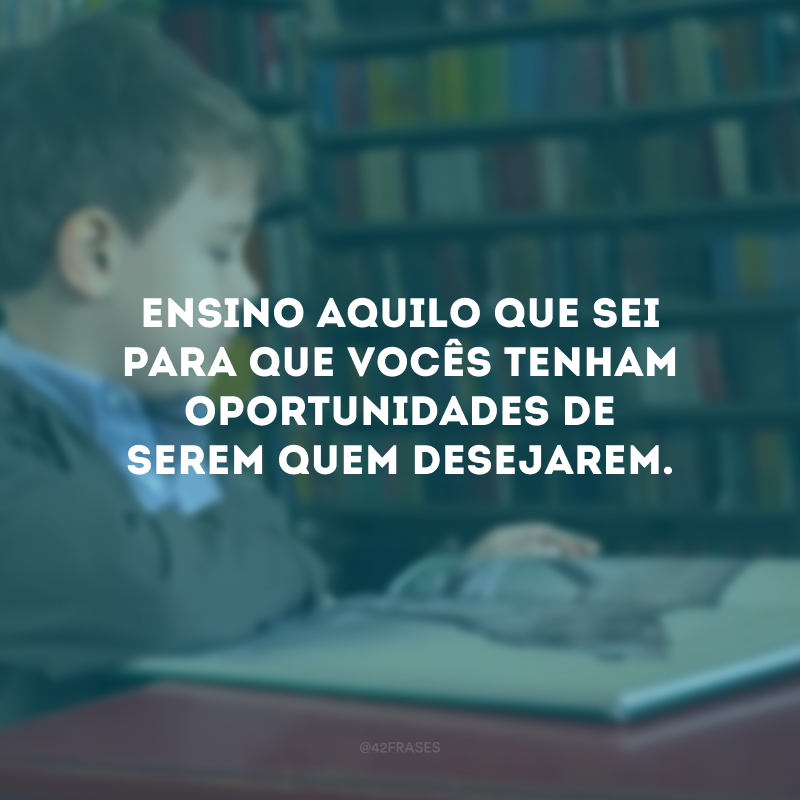 Ensino aquilo que sei para que vocês tenham oportunidades de serem quem desejarem.