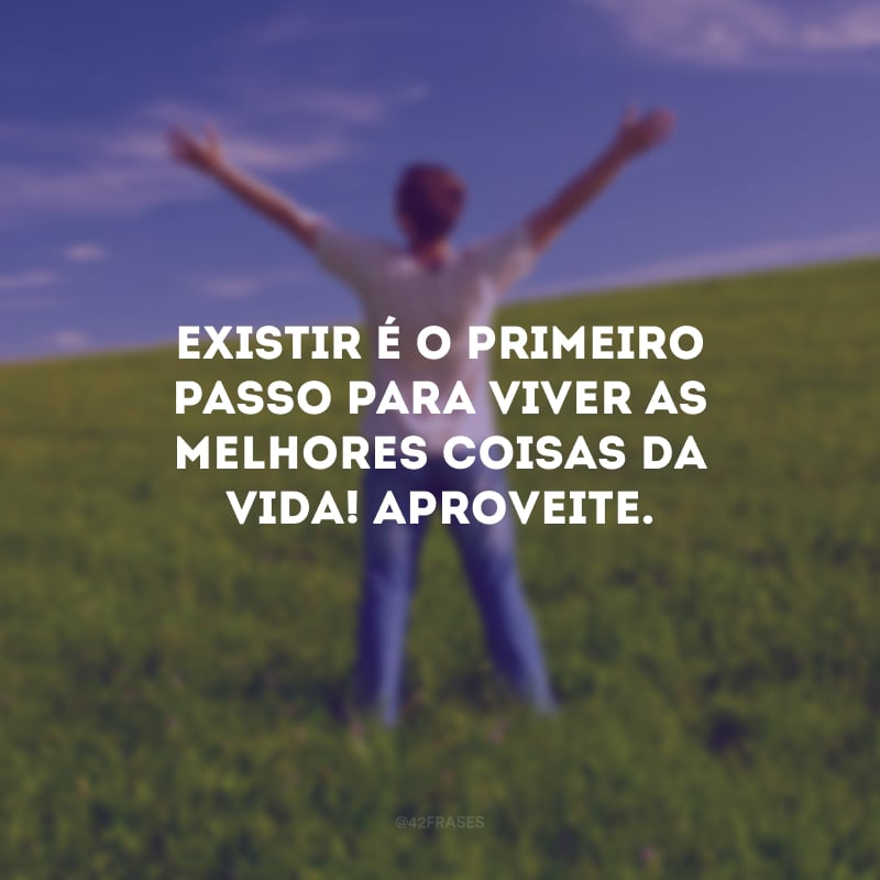 Existir é o primeiro passo para viver as melhores coisas da vida! Aproveite.