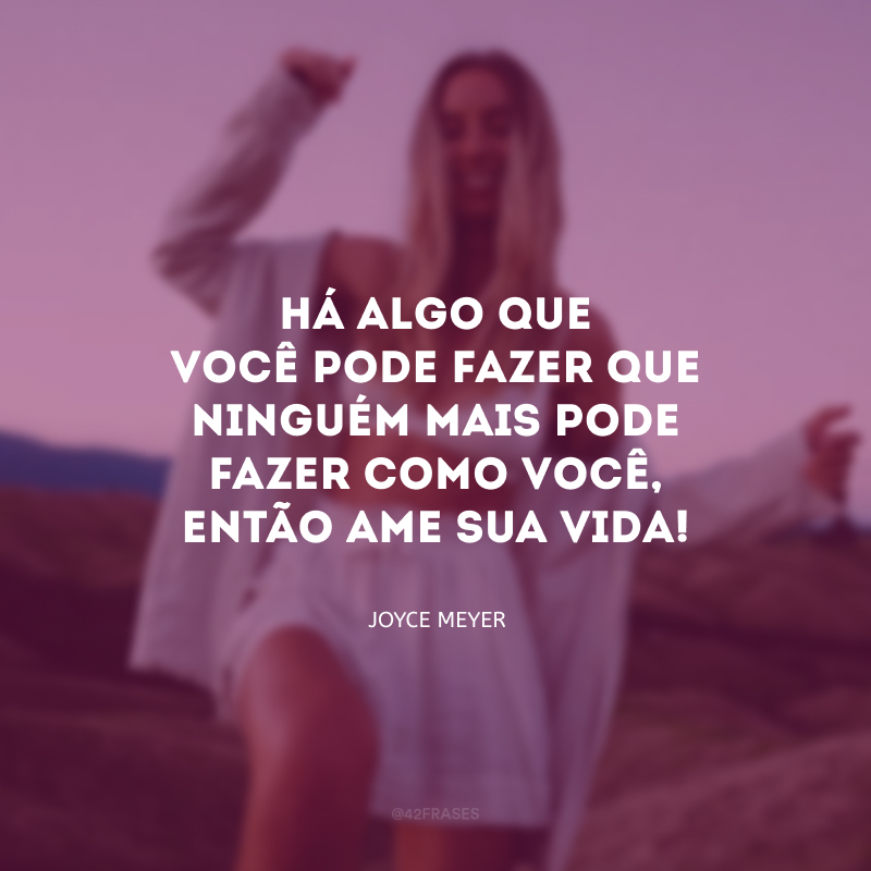 Há algo que você pode fazer que ninguém mais pode fazer como você, então ame sua vida!
