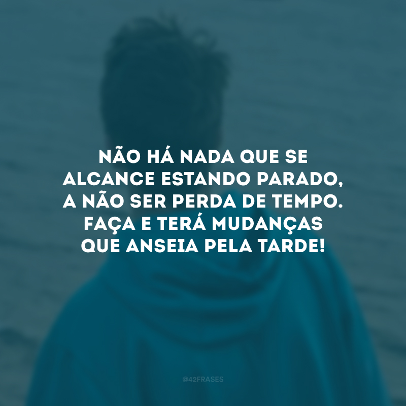 Não há nada que se alcance estando parado, a não ser perda de tempo. Faça e terá mudanças que anseia pela tarde!